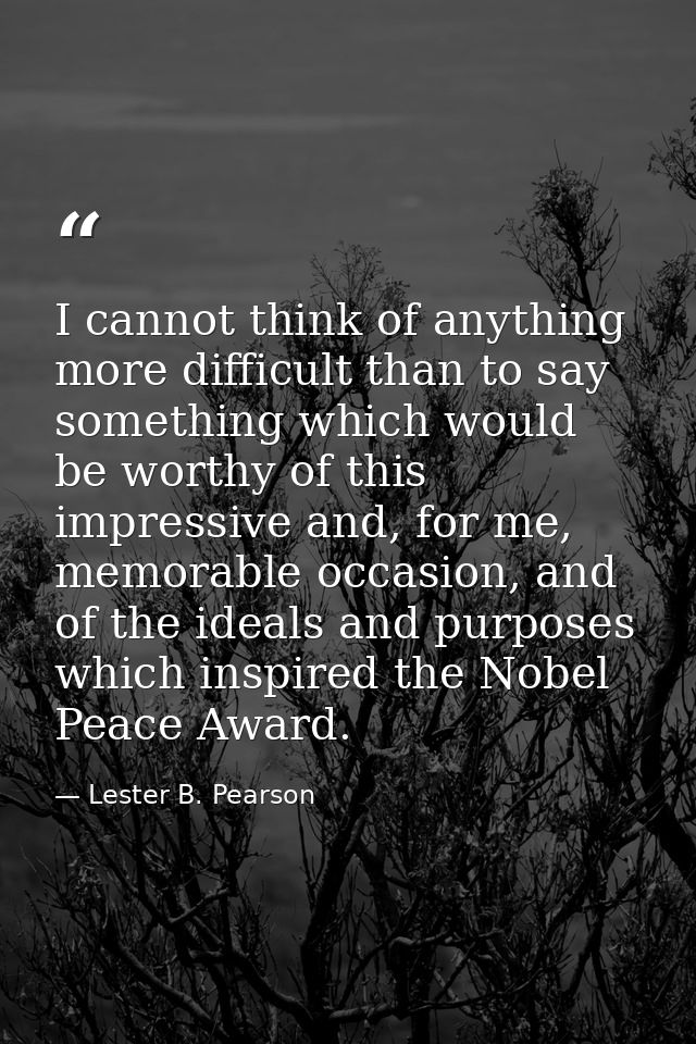 I cannot think of anything more difficult than to say something which would be worthy of this impressive and, for me, me — Lester B. Pearson