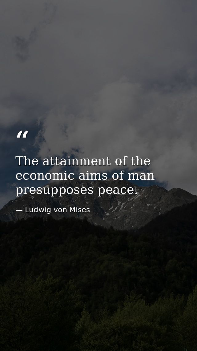 The attainment of the economic aims of man presupposes peace. — Ludwig von Mises