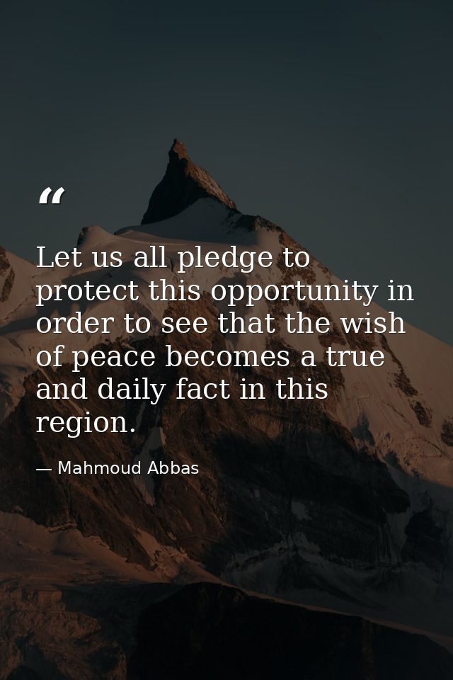 Let us all pledge to protect this opportunity in order to see that the wish of peace becomes a true and daily fact in th — Mahmoud Abbas