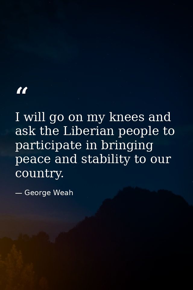 I will go on my knees and ask the Liberian people to participate in bringing peace and stability to our country. — George Weah