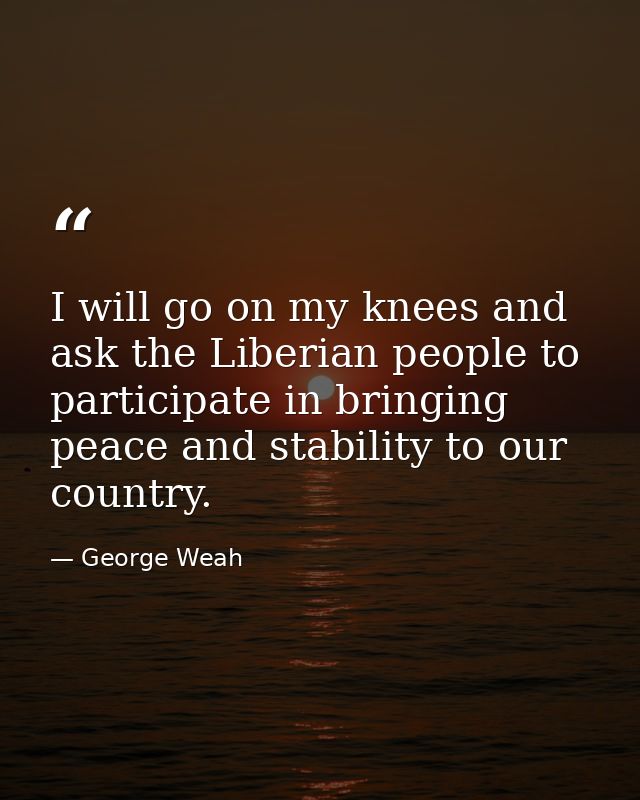 I will go on my knees and ask the Liberian people to participate in bringing peace and stability to our country. — George Weah