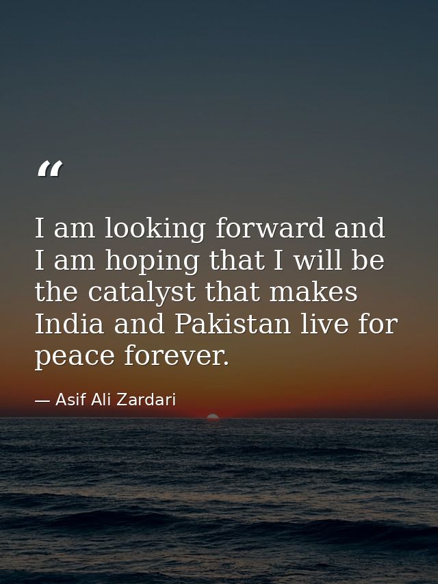 I am looking forward and I am hoping that I will be the catalyst that makes India and Pakistan live for peace forever. — Asif Ali Zardari