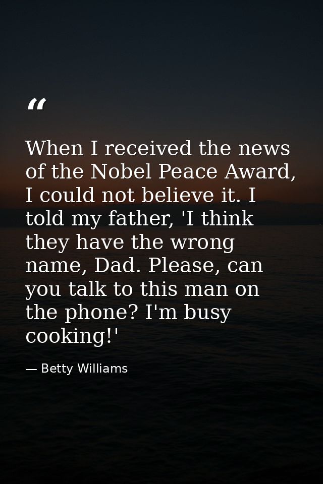 When I received the news of the Nobel Peace Award, I could not believe it. I told my father, 'I think they have the wron — Betty Williams