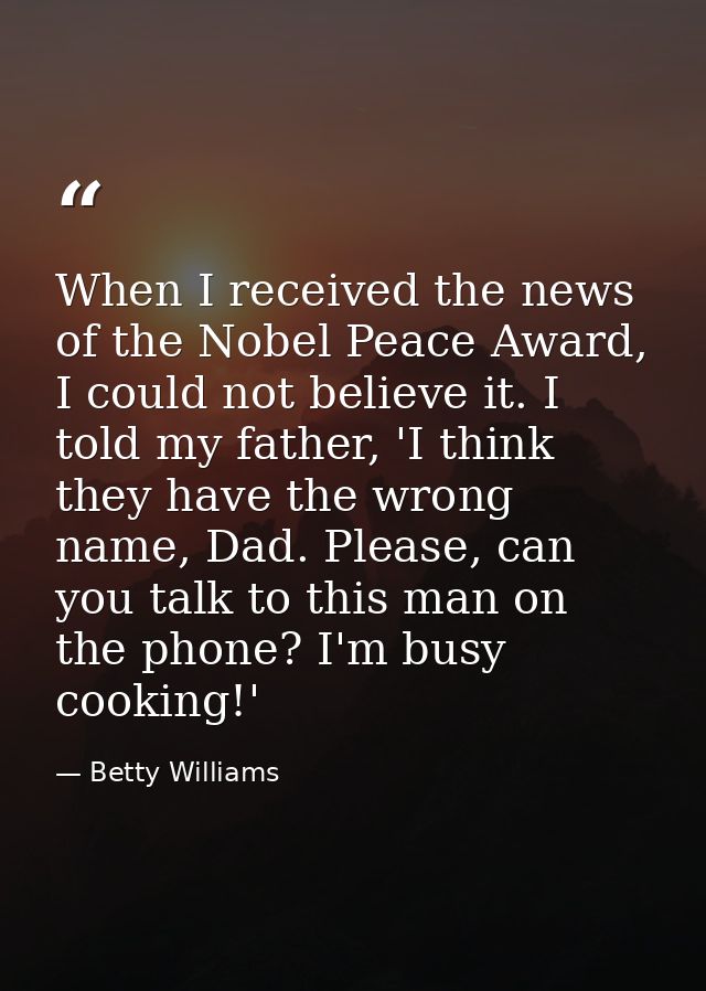 When I received the news of the Nobel Peace Award, I could not believe it. I told my father, 'I think they have the wron — Betty Williams