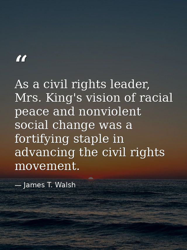 As a civil rights leader, Mrs. King's vision of racial peace and nonviolent social change was a fortifying staple in adv — James T. Walsh