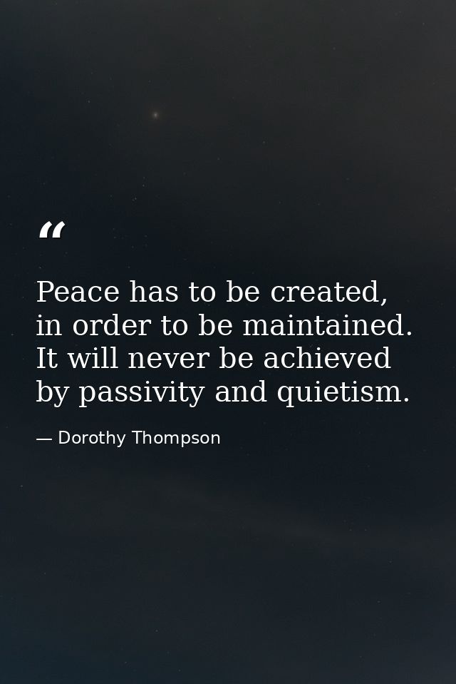 Peace has to be created, in order to be maintained. It will never be achieved by passivity and quietism. — Dorothy Thompson