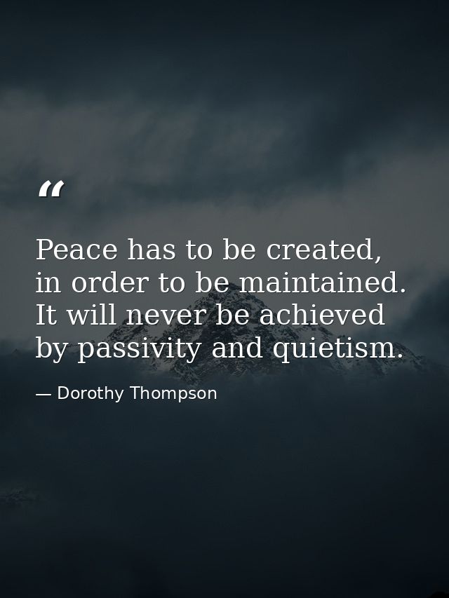 Peace has to be created, in order to be maintained. It will never be achieved by passivity and quietism. — Dorothy Thompson