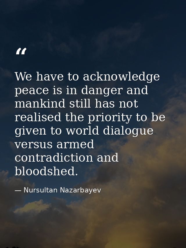 We have to acknowledge peace is in danger and mankind still has not realised the priority to be given to world dialogue  — Nursultan Nazarbayev