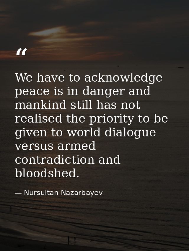 We have to acknowledge peace is in danger and mankind still has not realised the priority to be given to world dialogue  — Nursultan Nazarbayev