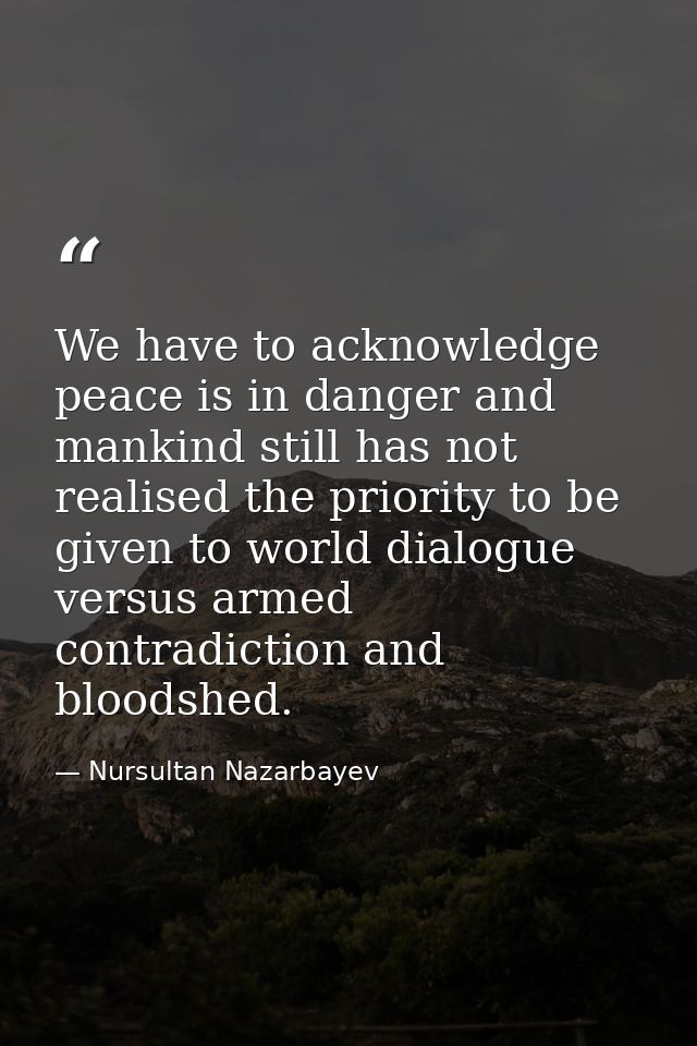 We have to acknowledge peace is in danger and mankind still has not realised the priority to be given to world dialogue  — Nursultan Nazarbayev