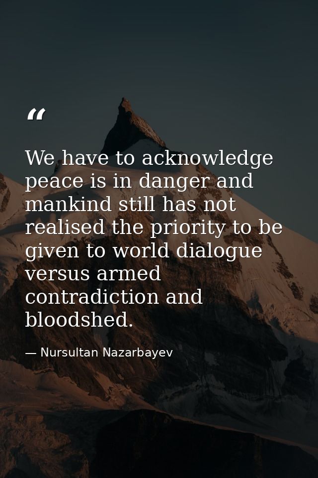 We have to acknowledge peace is in danger and mankind still has not realised the priority to be given to world dialogue  — Nursultan Nazarbayev