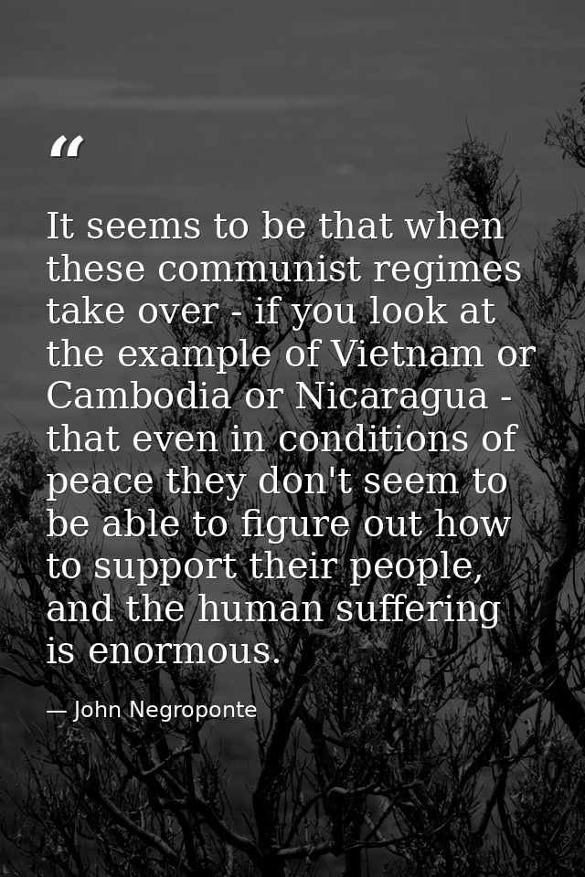 It seems to be that when these communist regimes take over - if you look at the example of Vietnam or Cambodia or Nicara — John Negroponte