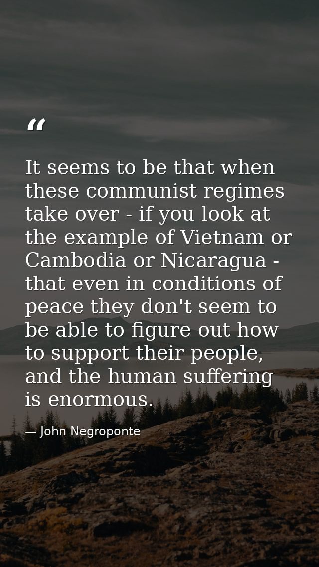 It seems to be that when these communist regimes take over - if you look at the example of Vietnam or Cambodia or Nicara — John Negroponte