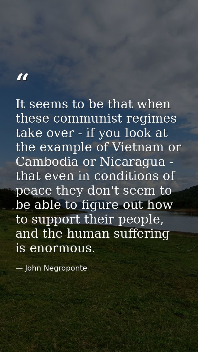 It seems to be that when these communist regimes take over - if you look at the example of Vietnam or Cambodia or Nicara — John Negroponte