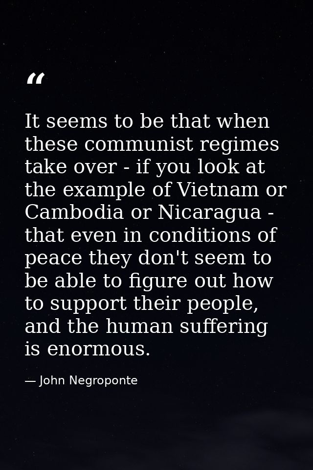 It seems to be that when these communist regimes take over - if you look at the example of Vietnam or Cambodia or Nicara — John Negroponte