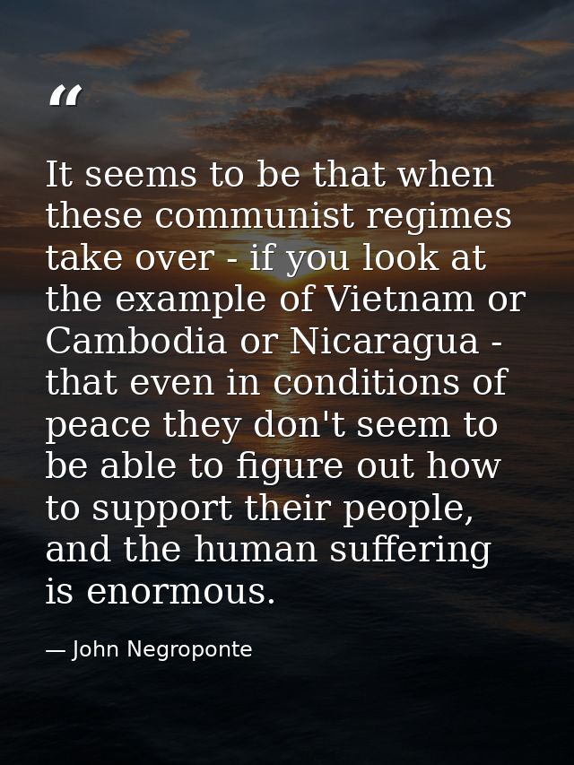 It seems to be that when these communist regimes take over - if you look at the example of Vietnam or Cambodia or Nicara — John Negroponte
