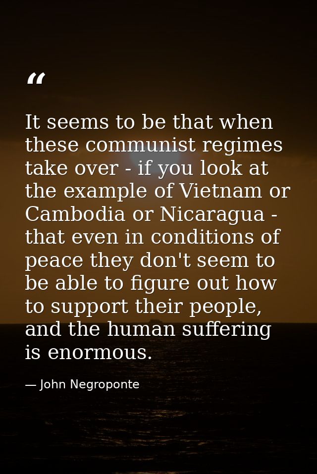 It seems to be that when these communist regimes take over - if you look at the example of Vietnam or Cambodia or Nicara — John Negroponte