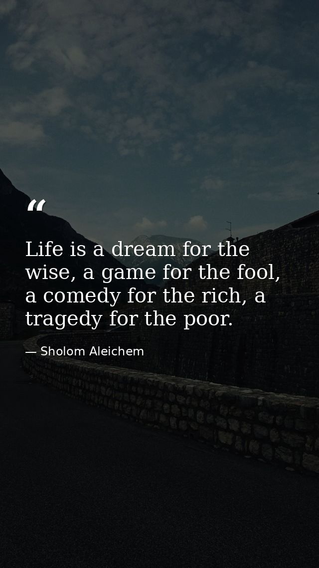 Life is a dream for the wise, a game for the fool, a comedy for the rich, a tragedy for the poor. — Sholom Aleichem