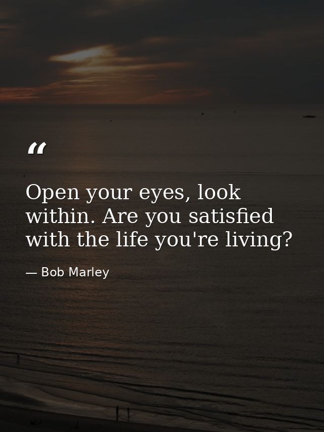 Open your eyes, look within. Are you satisfied with the life you're living? — Bob Marley