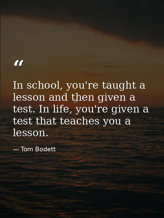 In school, you're taught a lesson and then given a test. In life, you're given a test that teaches you a lesson. — Tom Bodett