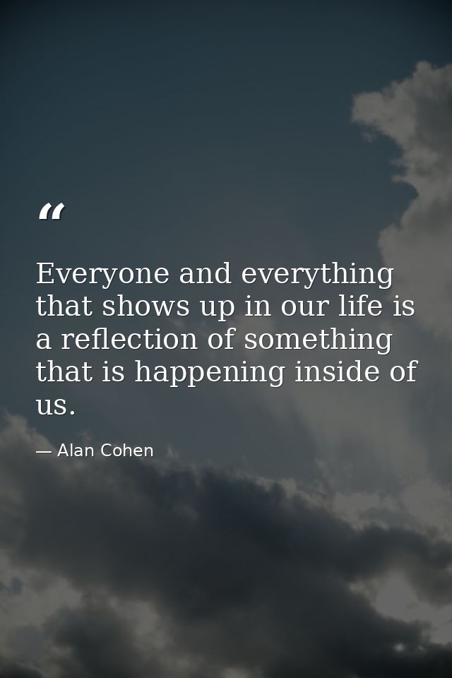 Everyone and everything that shows up in our life is a reflection of something that is happening inside of us. — Alan Cohen