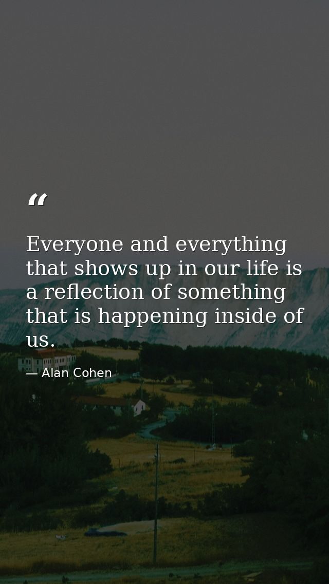 Everyone and everything that shows up in our life is a reflection of something that is happening inside of us. — Alan Cohen