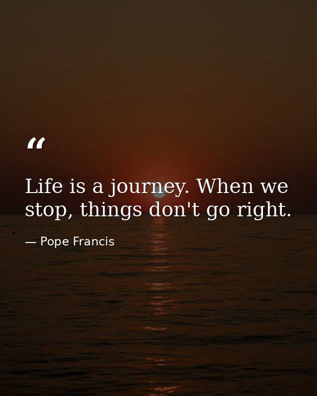 Life is a journey. When we stop, things don't go right. — Pope Francis