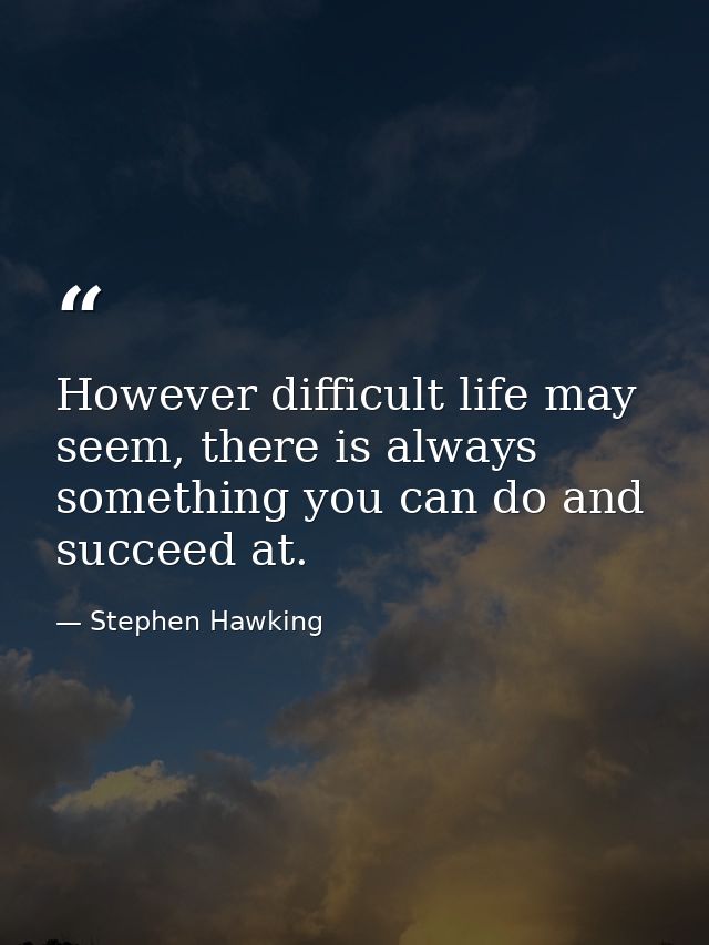 However difficult life may seem, there is always something you can do and succeed at. — Stephen Hawking