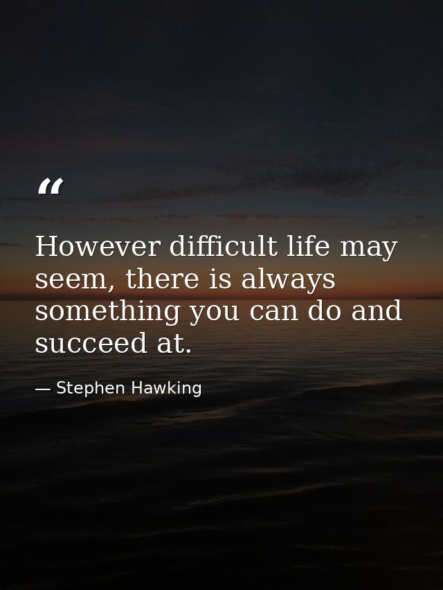 However difficult life may seem, there is always something you can do and succeed at. — Stephen Hawking