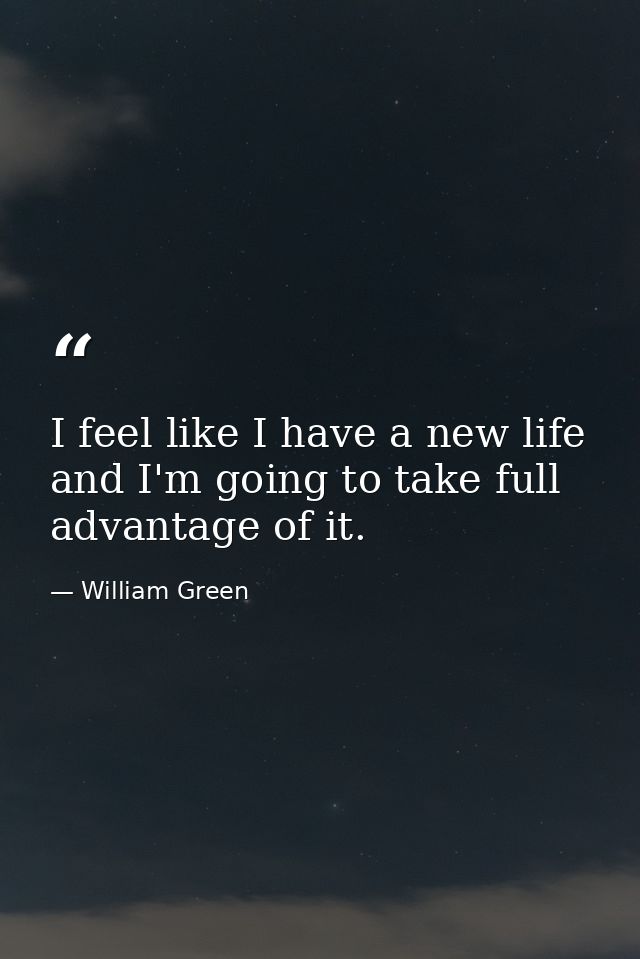 I feel like I have a new life and I'm going to take full advantage of it. — William Green