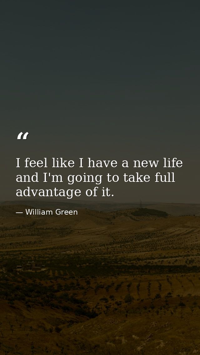 I feel like I have a new life and I'm going to take full advantage of it. — William Green