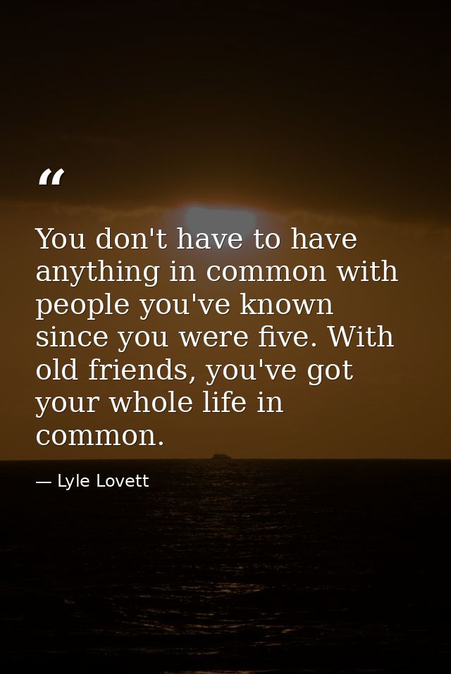 You don't have to have anything in common with people you've known since you were five. With old friends, you've got you — Lyle Lovett