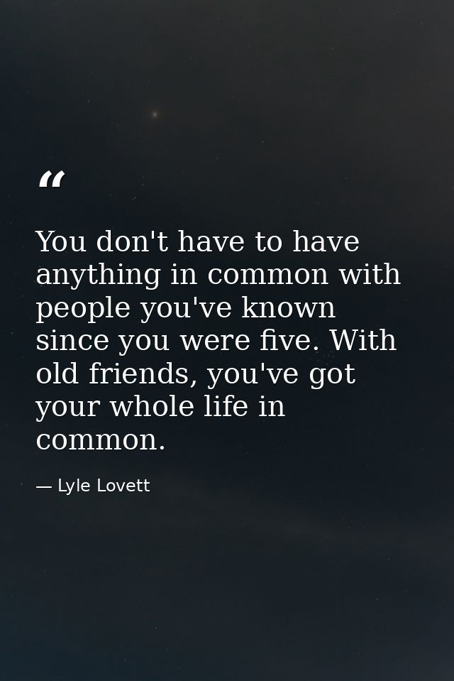 You don't have to have anything in common with people you've known since you were five. With old friends, you've got you — Lyle Lovett