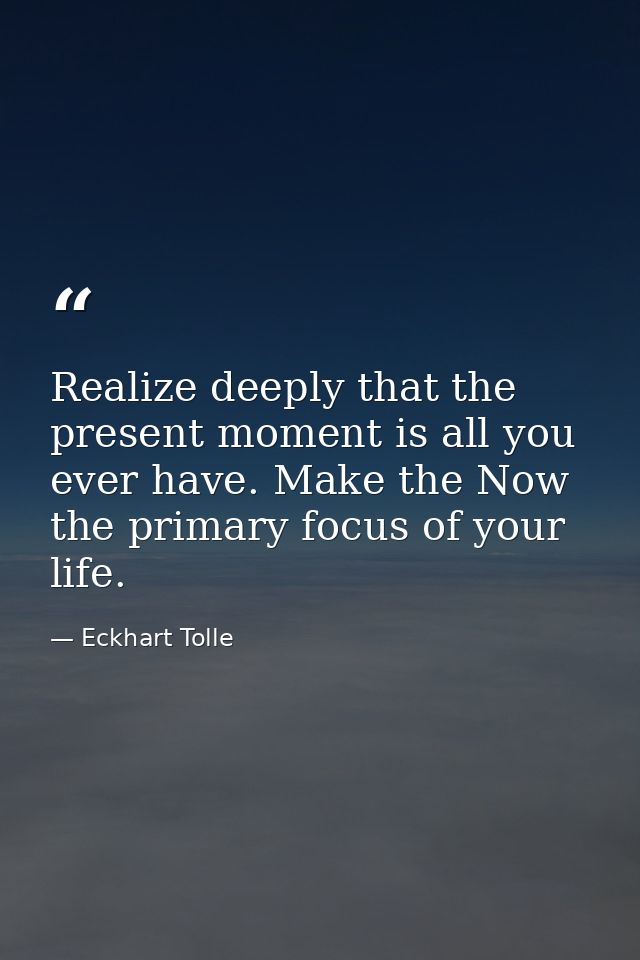 Realize deeply that the present moment is all you ever have. Make the Now the primary focus of your life. — Eckhart Tolle