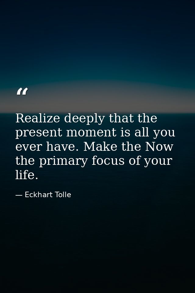 Realize deeply that the present moment is all you ever have. Make the Now the primary focus of your life. — Eckhart Tolle