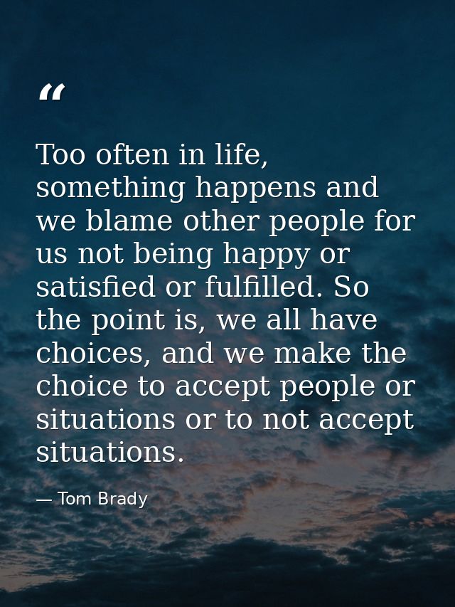 Too often in life, something happens and we blame other people for us not being happy or satisfied or fulfilled. So the  — Tom Brady