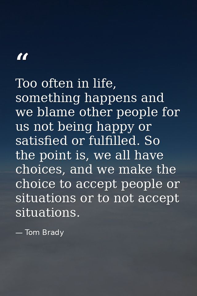 Too often in life, something happens and we blame other people for us not being happy or satisfied or fulfilled. So the  — Tom Brady