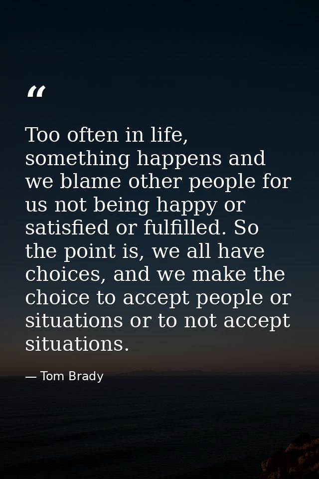 Too often in life, something happens and we blame other people for us not being happy or satisfied or fulfilled. So the  — Tom Brady