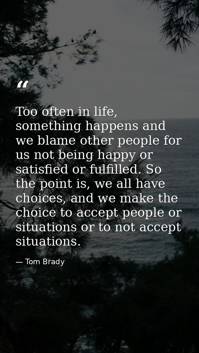 Too often in life, something happens and we blame other people for us not being happy or satisfied or fulfilled. So the  — Tom Brady