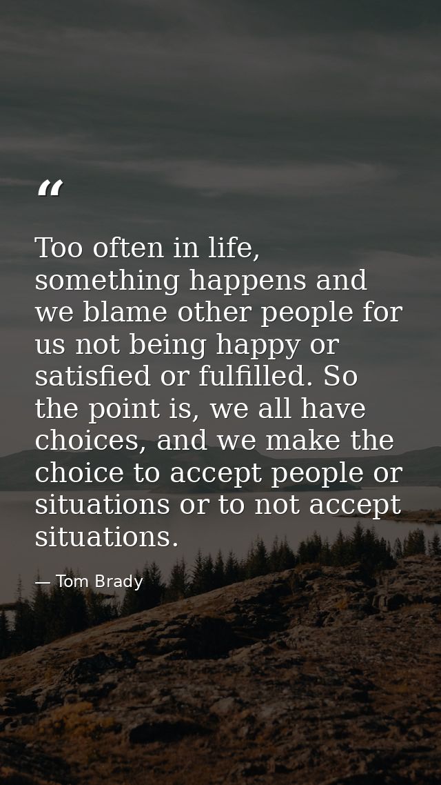 Too often in life, something happens and we blame other people for us not being happy or satisfied or fulfilled. So the  — Tom Brady