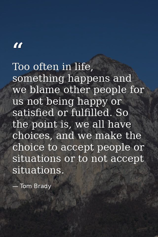 Too often in life, something happens and we blame other people for us not being happy or satisfied or fulfilled. So the  — Tom Brady