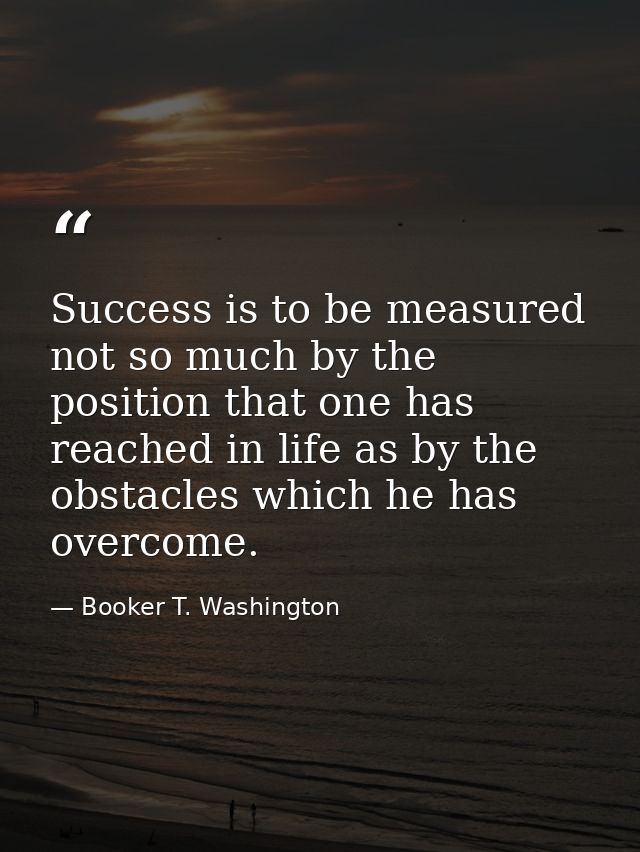 Success is to be measured not so much by the position that one has reached in life as by the obstacles which he has over — Booker T. Washington