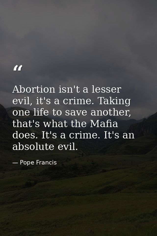 Abortion isn't a lesser evil, it's a crime. Taking one life to save another, that's what the Mafia does. It's a crime. I — Pope Francis
