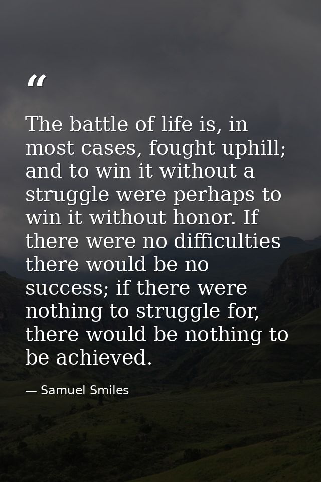 The battle of life is, in most cases, fought uphill; and to win it without a struggle were perhaps to win it without hon — Samuel Smiles