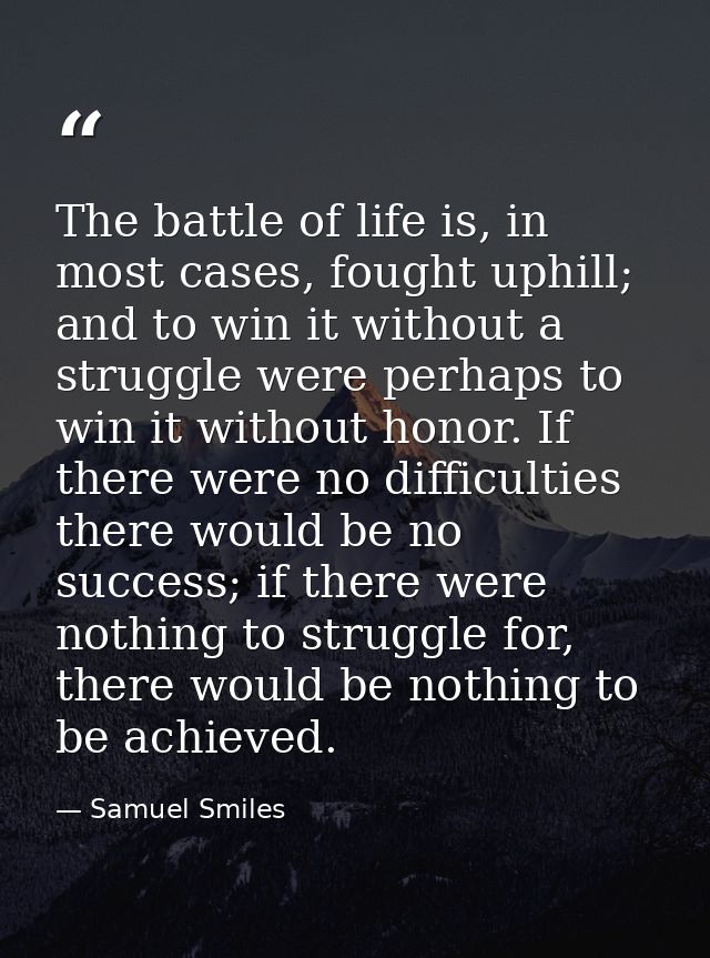 The battle of life is, in most cases, fought uphill; and to win it without a struggle were perhaps to win it without hon — Samuel Smiles