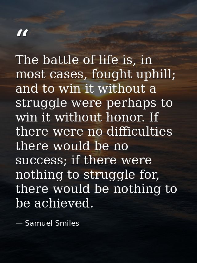The battle of life is, in most cases, fought uphill; and to win it without a struggle were perhaps to win it without hon — Samuel Smiles
