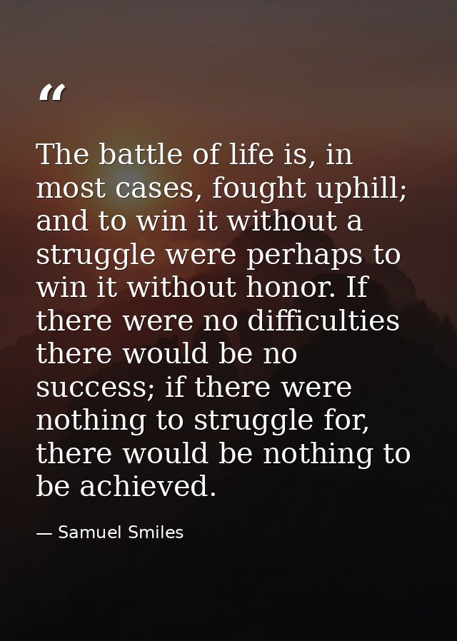 The battle of life is, in most cases, fought uphill; and to win it without a struggle were perhaps to win it without hon — Samuel Smiles