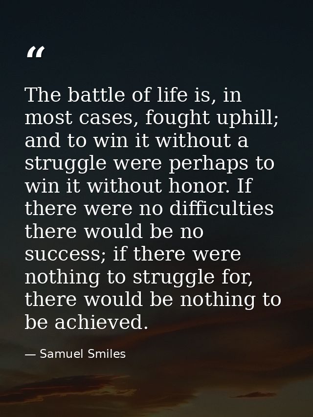 The battle of life is, in most cases, fought uphill; and to win it without a struggle were perhaps to win it without hon — Samuel Smiles
