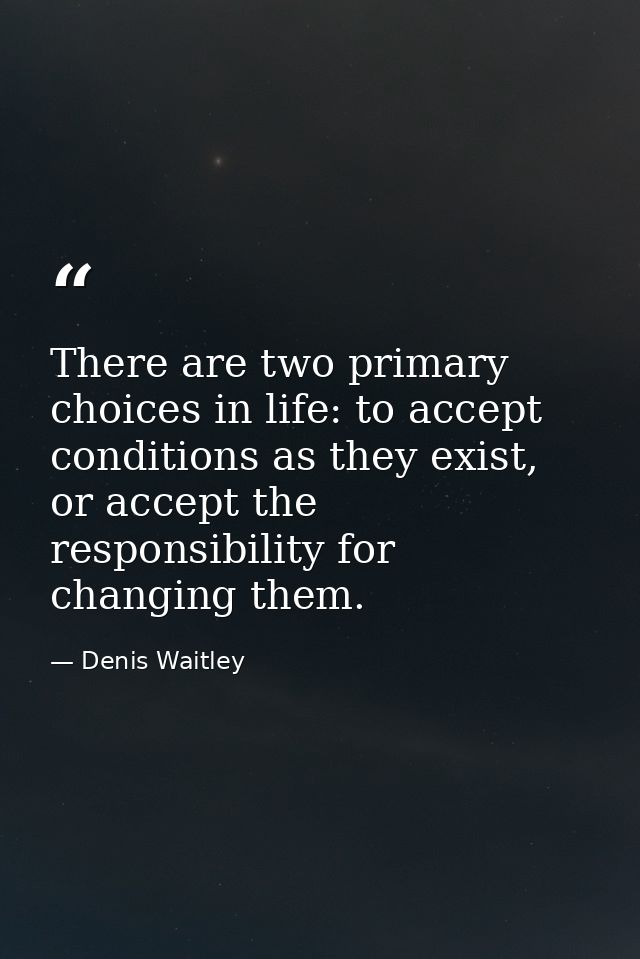 There are two primary choices in life: to accept conditions as they exist, or accept the responsibility for changing the — Denis Waitley