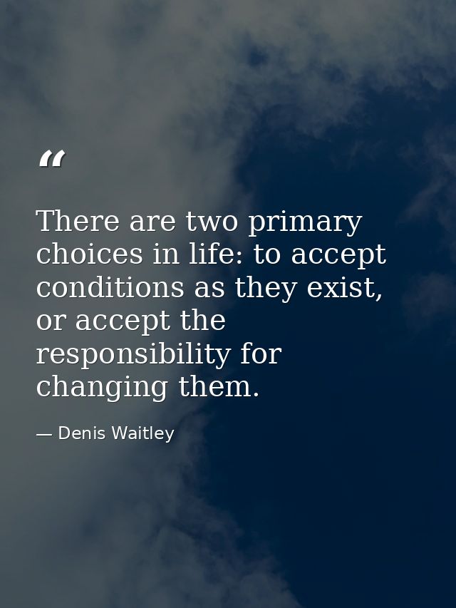 There are two primary choices in life: to accept conditions as they exist, or accept the responsibility for changing the — Denis Waitley